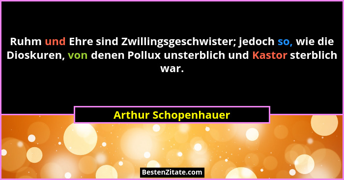 Ruhm und Ehre sind Zwillingsgeschwister; jedoch so, wie die Dioskuren, von denen Pollux unsterblich und Kastor sterblich war.... - Arthur Schopenhauer