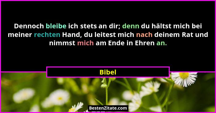 Dennoch bleibe ich stets an dir; denn du hältst mich bei meiner rechten Hand, du leitest mich nach deinem Rat und nimmst mich am Ende in Ehren... - Bibel