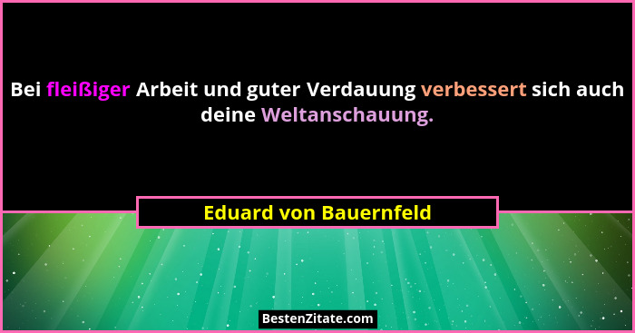 Bei fleißiger Arbeit und guter Verdauung verbessert sich auch deine Weltanschauung.... - Eduard von Bauernfeld
