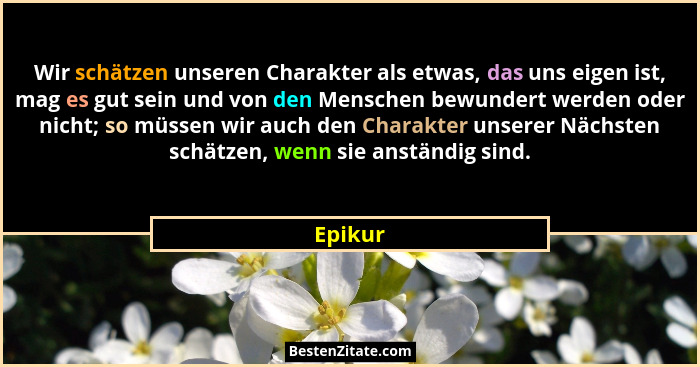 Wir schätzen unseren Charakter als etwas, das uns eigen ist, mag es gut sein und von den Menschen bewundert werden oder nicht; so müssen wir... - Epikur