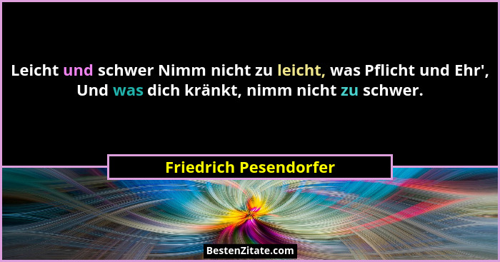 Leicht und schwer Nimm nicht zu leicht, was Pflicht und Ehr', Und was dich kränkt, nimm nicht zu schwer.... - Friedrich Pesendorfer