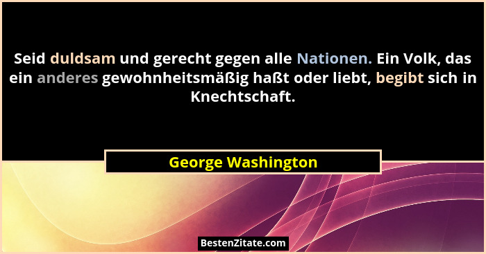 Seid duldsam und gerecht gegen alle Nationen. Ein Volk, das ein anderes gewohnheitsmäßig haßt oder liebt, begibt sich in Knechtsch... - George Washington