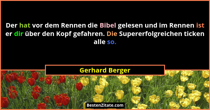 Der hat vor dem Rennen die Bibel gelesen und im Rennen ist er dir über den Kopf gefahren. Die Supererfolgreichen ticken alle so.... - Gerhard Berger