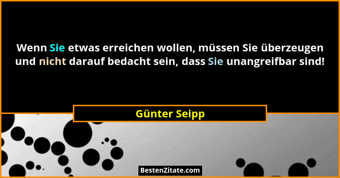 Wenn Sie etwas erreichen wollen, müssen Sie überzeugen und nicht darauf bedacht sein, dass Sie unangreifbar sind!... - Günter Seipp