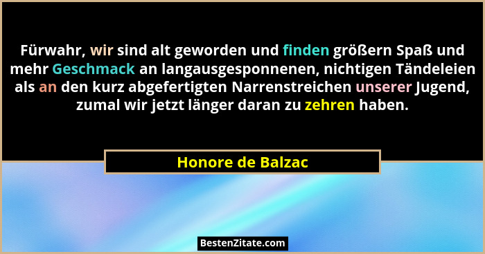 Fürwahr, wir sind alt geworden und finden größern Spaß und mehr Geschmack an langausgesponnenen, nichtigen Tändeleien als an den ku... - Honore de Balzac