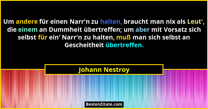 Um andere für einen Narr'n zu halten, braucht man nix als Leut', die einem an Dummheit übertreffen; um aber mit Vorsatz sich... - Johann Nestroy