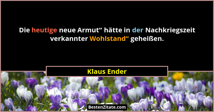 Die heutige neue Armut“ hätte in der Nachkriegszeit verkannter Wohlstand“ geheißen.... - Klaus Ender