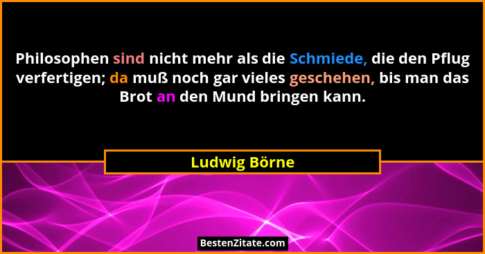 Philosophen sind nicht mehr als die Schmiede, die den Pflug verfertigen; da muß noch gar vieles geschehen, bis man das Brot an den Mund... - Ludwig Börne