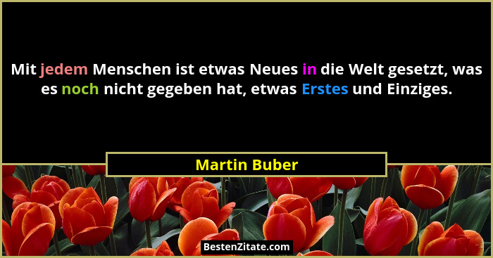 Mit jedem Menschen ist etwas Neues in die Welt gesetzt, was es noch nicht gegeben hat, etwas Erstes und Einziges.... - Martin Buber
