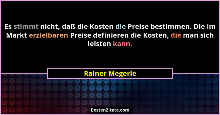 Es stimmt nicht, daß die Kosten die Preise bestimmen. Die im Markt erzielbaren Preise definieren die Kosten, die man sich leisten kan... - Rainer Megerle