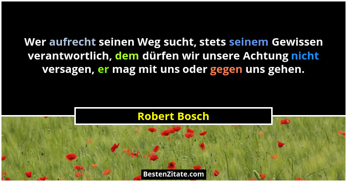 Wer aufrecht seinen Weg sucht, stets seinem Gewissen verantwortlich, dem dürfen wir unsere Achtung nicht versagen, er mag mit uns oder... - Robert Bosch