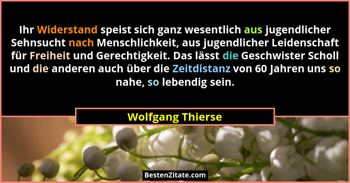 Ihr Widerstand speist sich ganz wesentlich aus jugendlicher Sehnsucht nach Menschlichkeit, aus jugendlicher Leidenschaft für Freihe... - Wolfgang Thierse