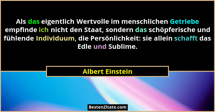 Als das eigentlich Wertvolle im menschlichen Getriebe empfinde ich nicht den Staat, sondern das schöpferische und fühlende Individuu... - Albert Einstein