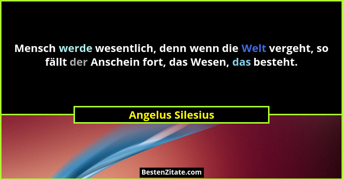 Mensch werde wesentlich, denn wenn die Welt vergeht, so fällt der Anschein fort, das Wesen, das besteht.... - Angelus Silesius