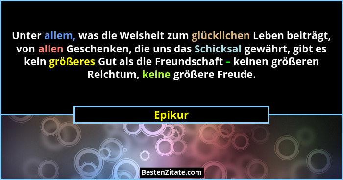 Unter allem, was die Weisheit zum glücklichen Leben beiträgt, von allen Geschenken, die uns das Schicksal gewährt, gibt es kein größeres Gut... - Epikur