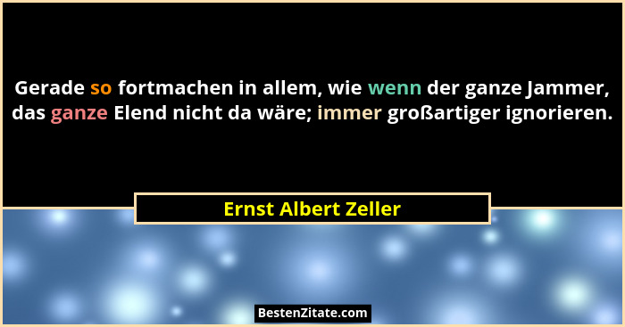 Gerade so fortmachen in allem, wie wenn der ganze Jammer, das ganze Elend nicht da wäre; immer großartiger ignorieren.... - Ernst Albert Zeller