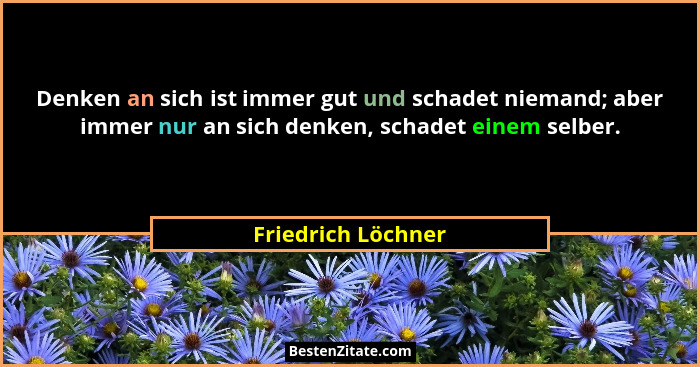 Denken an sich ist immer gut und schadet niemand; aber immer nur an sich denken, schadet einem selber.... - Friedrich Löchner