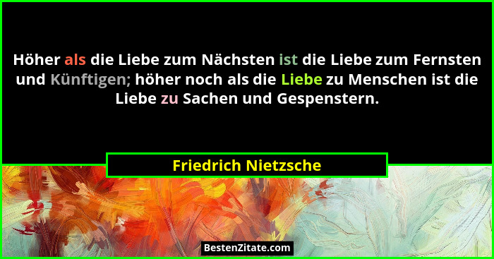 Höher als die Liebe zum Nächsten ist die Liebe zum Fernsten und Künftigen; höher noch als die Liebe zu Menschen ist die Liebe zu... - Friedrich Nietzsche