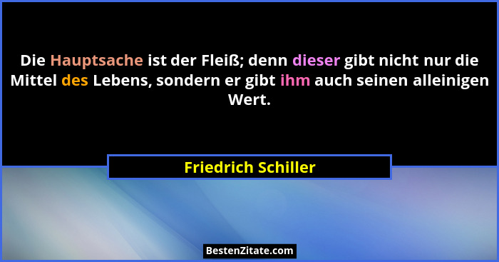 Die Hauptsache ist der Fleiß; denn dieser gibt nicht nur die Mittel des Lebens, sondern er gibt ihm auch seinen alleinigen Wert.... - Friedrich Schiller
