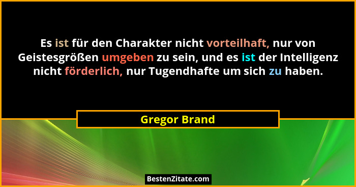 Es ist für den Charakter nicht vorteilhaft, nur von Geistesgrößen umgeben zu sein, und es ist der Intelligenz nicht förderlich, nur Tug... - Gregor Brand