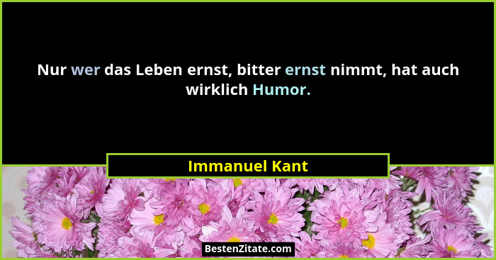 Nur wer das Leben ernst, bitter ernst nimmt, hat auch wirklich Humor.... - Immanuel Kant