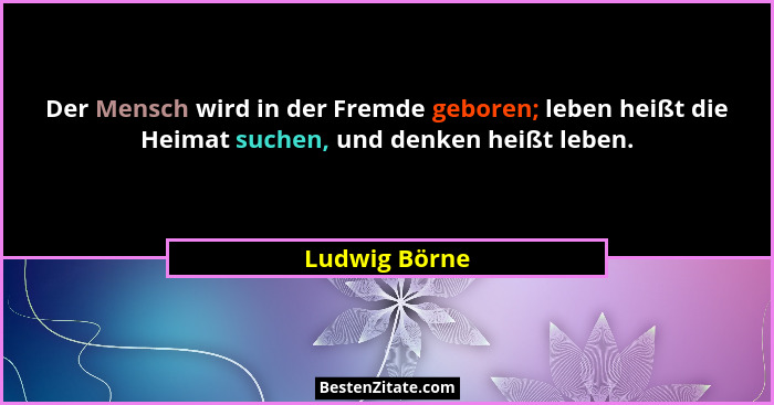 Der Mensch wird in der Fremde geboren; leben heißt die Heimat suchen, und denken heißt leben.... - Ludwig Börne
