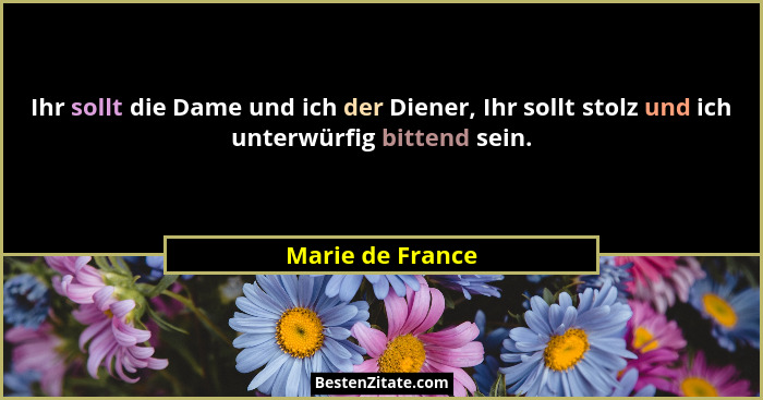 Ihr sollt die Dame und ich der Diener, Ihr sollt stolz und ich unterwürfig bittend sein.... - Marie de France