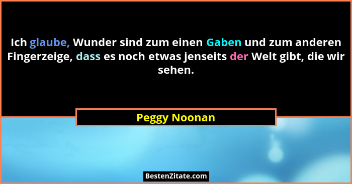 Ich glaube, Wunder sind zum einen Gaben und zum anderen Fingerzeige, dass es noch etwas jenseits der Welt gibt, die wir sehen.... - Peggy Noonan