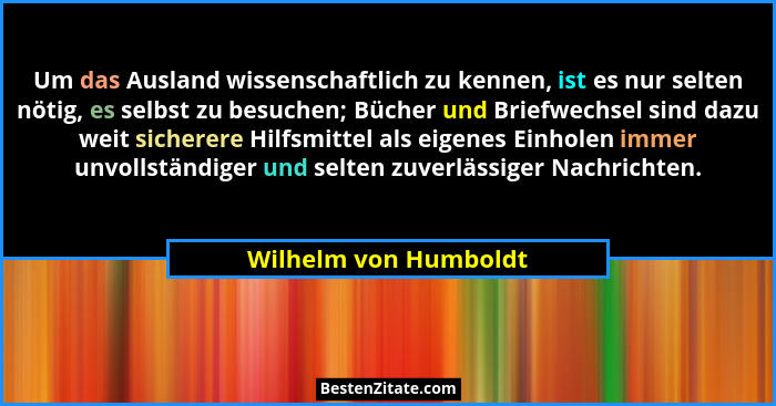 Um das Ausland wissenschaftlich zu kennen, ist es nur selten nötig, es selbst zu besuchen; Bücher und Briefwechsel sind dazu we... - Wilhelm von Humboldt
