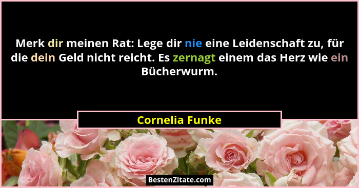 Merk dir meinen Rat: Lege dir nie eine Leidenschaft zu, für die dein Geld nicht reicht. Es zernagt einem das Herz wie ein Bücherwurm.... - Cornelia Funke