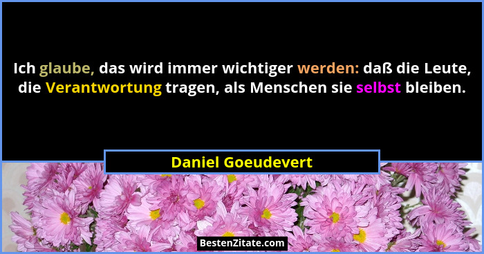Ich glaube, das wird immer wichtiger werden: daß die Leute, die Verantwortung tragen, als Menschen sie selbst bleiben.... - Daniel Goeudevert