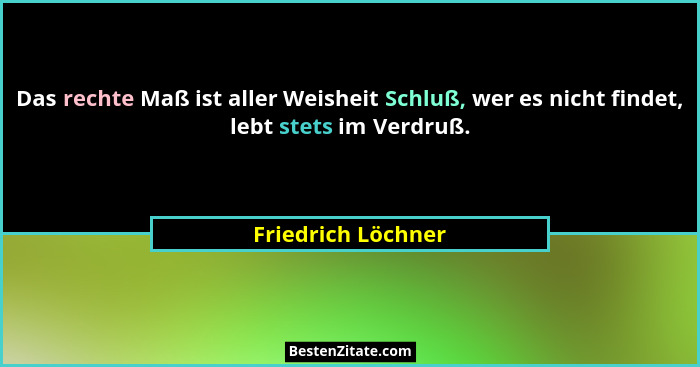 Das rechte Maß ist aller Weisheit Schluß, wer es nicht findet, lebt stets im Verdruß.... - Friedrich Löchner