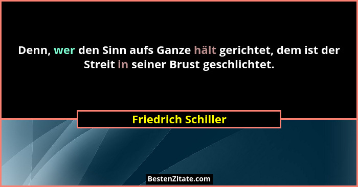 Denn, wer den Sinn aufs Ganze hält gerichtet, dem ist der Streit in seiner Brust geschlichtet.... - Friedrich Schiller