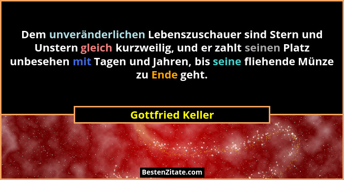 Dem unveränderlichen Lebenszuschauer sind Stern und Unstern gleich kurzweilig, und er zahlt seinen Platz unbesehen mit Tagen und Ja... - Gottfried Keller