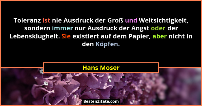 Toleranz ist nie Ausdruck der Groß und Weitsichtigkeit, sondern immer nur Ausdruck der Angst oder der Lebensklugheit. Sie existiert auf d... - Hans Moser