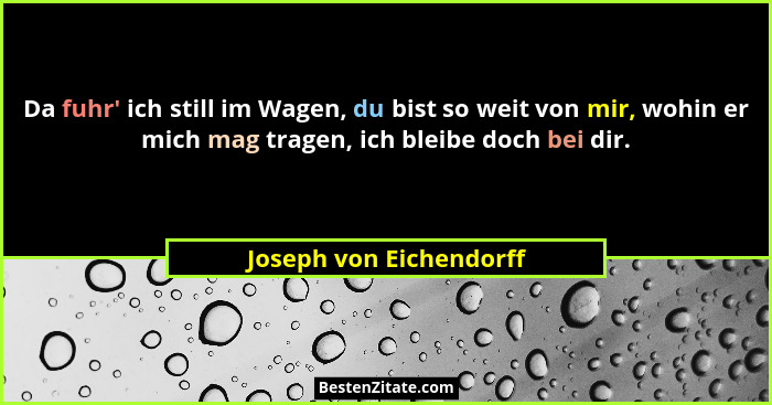 Da fuhr' ich still im Wagen, du bist so weit von mir, wohin er mich mag tragen, ich bleibe doch bei dir.... - Joseph von Eichendorff