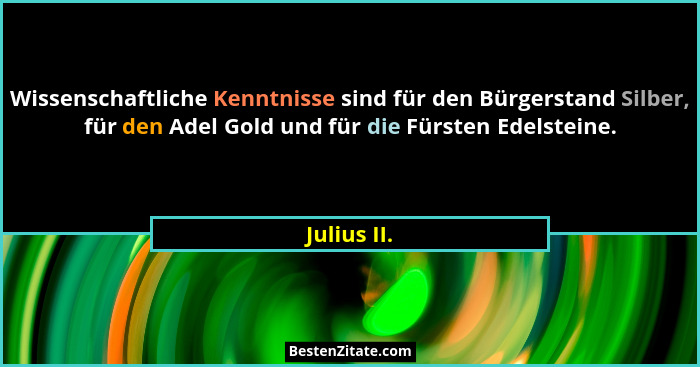 Wissenschaftliche Kenntnisse sind für den Bürgerstand Silber, für den Adel Gold und für die Fürsten Edelsteine.... - Julius II.