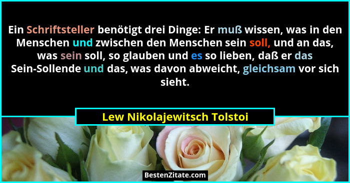 Ein Schriftsteller benötigt drei Dinge: Er muß wissen, was in den Menschen und zwischen den Menschen sein soll, und an da... - Lew Nikolajewitsch Tolstoi