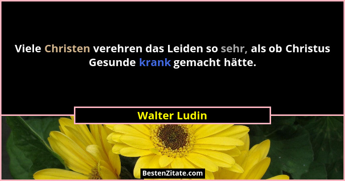 Viele Christen verehren das Leiden so sehr, als ob Christus Gesunde krank gemacht hätte.... - Walter Ludin
