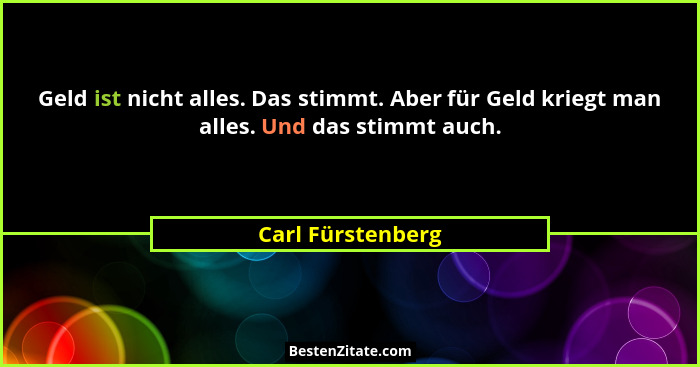 Geld ist nicht alles. Das stimmt. Aber für Geld kriegt man alles. Und das stimmt auch.... - Carl Fürstenberg