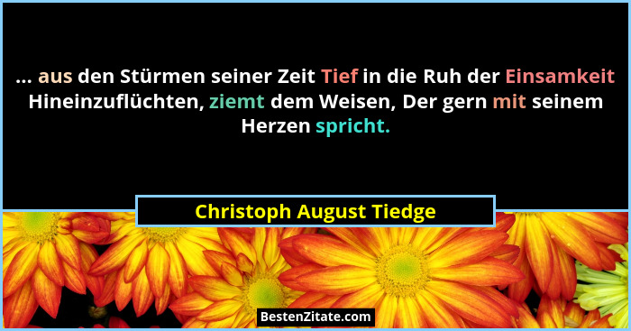 ... aus den Stürmen seiner Zeit Tief in die Ruh der Einsamkeit Hineinzuflüchten, ziemt dem Weisen, Der gern mit seinem Herze... - Christoph August Tiedge