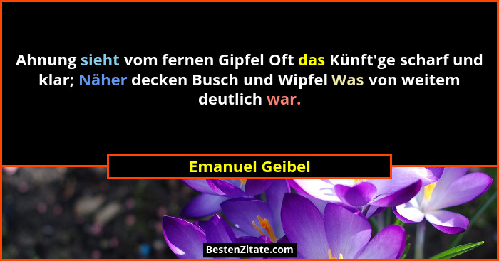 Ahnung sieht vom fernen Gipfel Oft das Künft'ge scharf und klar; Näher decken Busch und Wipfel Was von weitem deutlich war.... - Emanuel Geibel