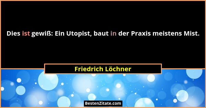 Dies ist gewiß: Ein Utopist, baut in der Praxis meistens Mist.... - Friedrich Löchner
