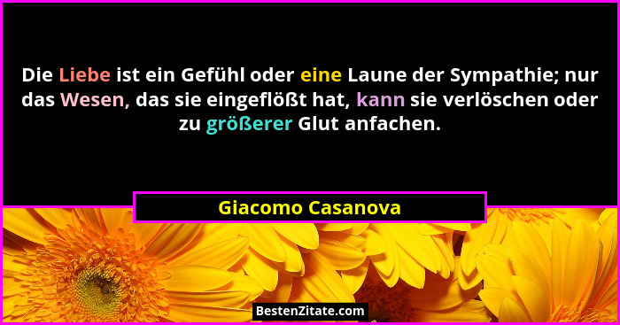 Die Liebe ist ein Gefühl oder eine Laune der Sympathie; nur das Wesen, das sie eingeflößt hat, kann sie verlöschen oder zu größerer... - Giacomo Casanova