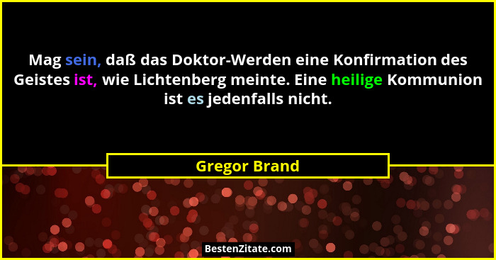 Mag sein, daß das Doktor-Werden eine Konfirmation des Geistes ist, wie Lichtenberg meinte. Eine heilige Kommunion ist es jedenfalls nic... - Gregor Brand
