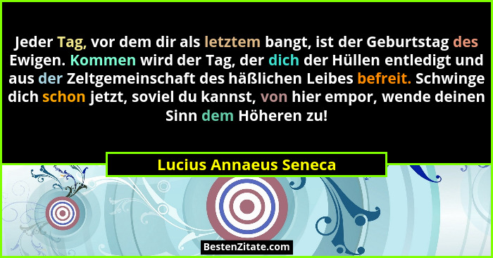 Jeder Tag, vor dem dir als letztem bangt, ist der Geburtstag des Ewigen. Kommen wird der Tag, der dich der Hüllen entledigt un... - Lucius Annaeus Seneca