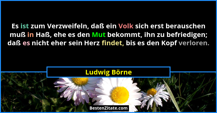 Es ist zum Verzweifeln, daß ein Volk sich erst berauschen muß in Haß, ehe es den Mut bekommt, ihn zu befriedigen; daß es nicht eher sei... - Ludwig Börne