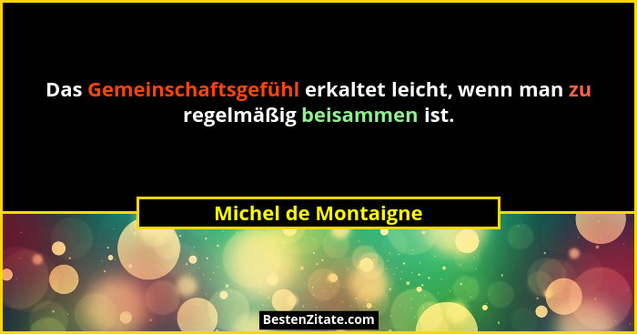 Das Gemeinschaftsgefühl erkaltet leicht, wenn man zu regelmäßig beisammen ist.... - Michel de Montaigne