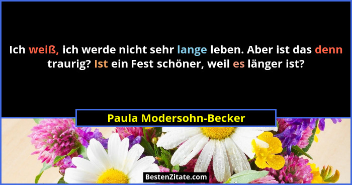 Ich weiß, ich werde nicht sehr lange leben. Aber ist das denn traurig? Ist ein Fest schöner, weil es länger ist?... - Paula Modersohn-Becker