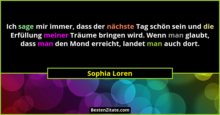 Ich sage mir immer, dass der nächste Tag schön sein und die Erfüllung meiner Träume bringen wird. Wenn man glaubt, dass man den Mond er... - Sophia Loren